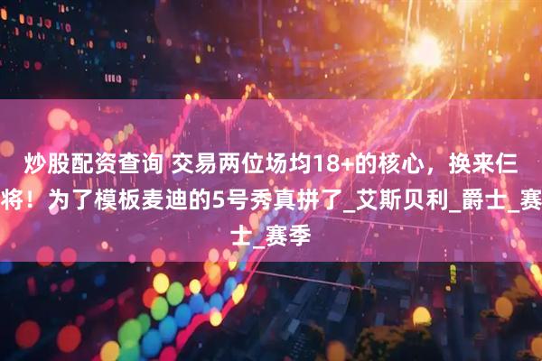 炒股配资查询 交易两位场均18+的核心，换来仨老将！为了模板麦迪的5号秀真拼了_艾斯贝利_爵士_赛季