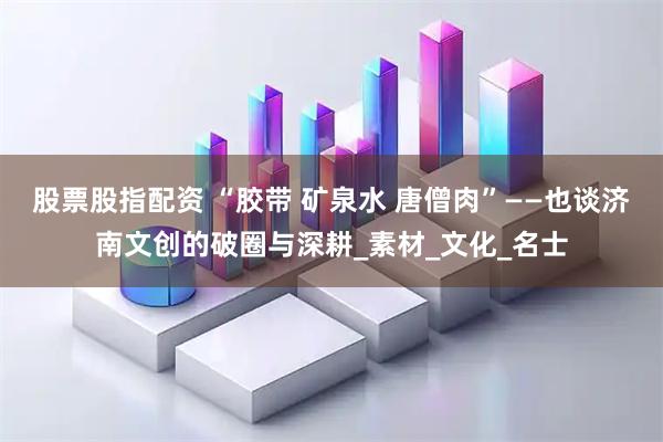 股票股指配资 “胶带 矿泉水 唐僧肉”——也谈济南文创的破圈与深耕_素材_文化_名士