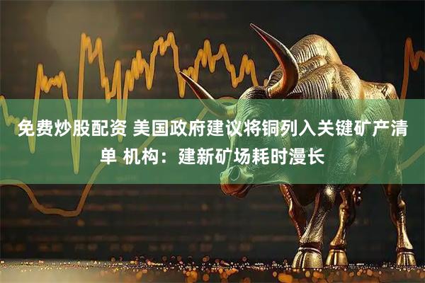 免费炒股配资 美国政府建议将铜列入关键矿产清单 机构：建新矿场耗时漫长