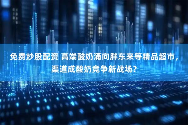 免费炒股配资 高端酸奶涌向胖东来等精品超市，渠道成酸奶竞争新战场？