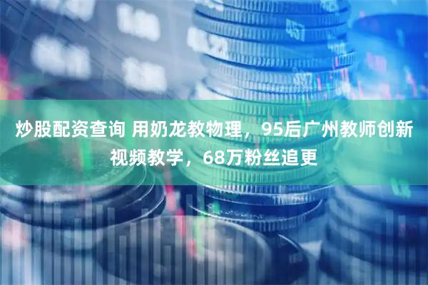 炒股配资查询 用奶龙教物理，95后广州教师创新视频教学，68万粉丝追更