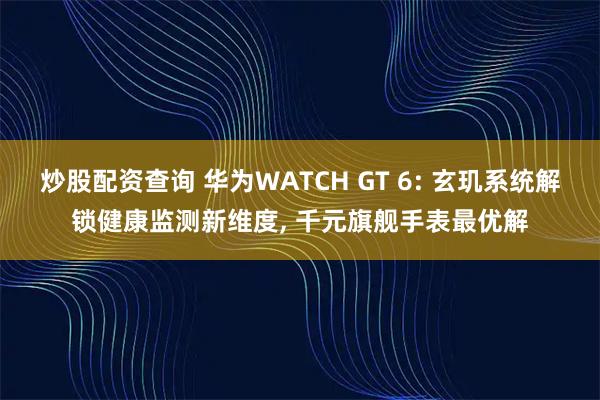 炒股配资查询 华为WATCH GT 6: 玄玑系统解锁健康监测新维度, 千元旗舰手表最优解