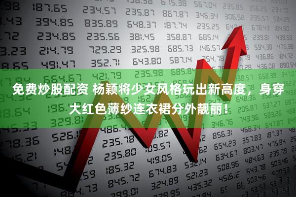 免费炒股配资 杨颖将少女风格玩出新高度，身穿大红色薄纱连衣裙分外靓丽！