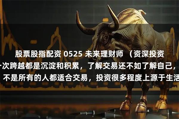 股票股指配资 0525 未来理财师 （资深投资者 梅玉玺）人生当中每一次跨越都是沉淀和积累，了解交易还不如了解自己，不是所有的人都适合交易，投资很多程度上源于生活中的常识，不需要很复杂。