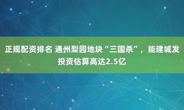 正规配资排名 通州梨园地块“三国杀”，能建城发投资估算高达2.5亿