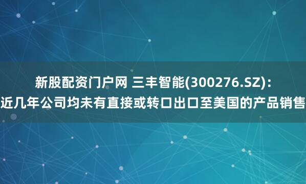 新股配资门户网 三丰智能(300276.SZ)：近几年公司均未有直接或转口出口至美国的产品销售