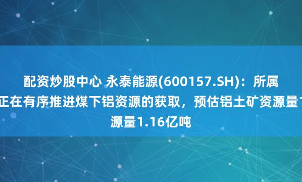 配资炒股中心 永泰能源(600157.SH)：所属8座矿井正在有序推进煤下铝资源的获取，预估铝土矿资源量1.16亿吨