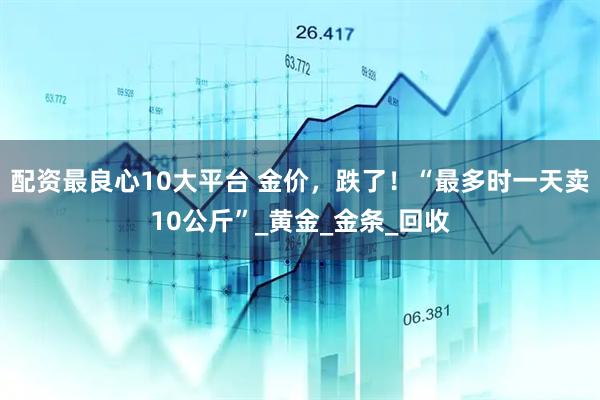 配资最良心10大平台 金价，跌了！“最多时一天卖10公斤”_黄金_金条_回收