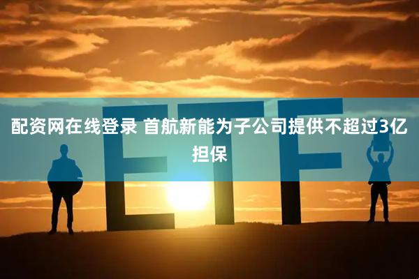 配资网在线登录 首航新能为子公司提供不超过3亿担保