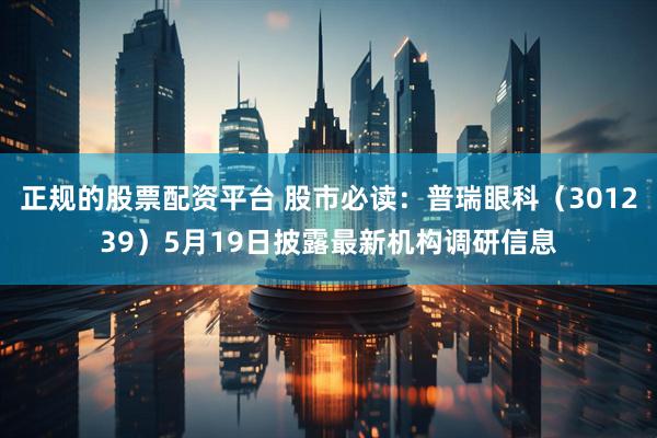 正规的股票配资平台 股市必读：普瑞眼科（301239）5月19日披露最新机构调研信息