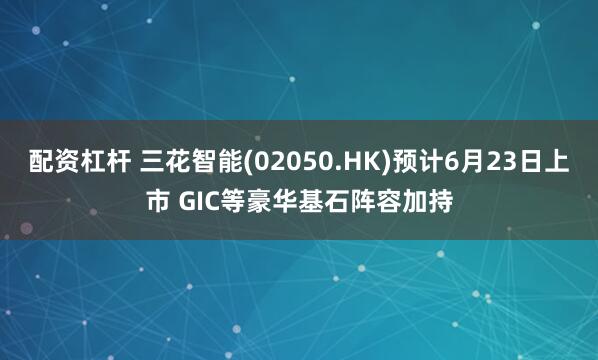 配资杠杆 三花智能(02050.HK)预计6月23日上市 GIC等豪华基石阵容加持