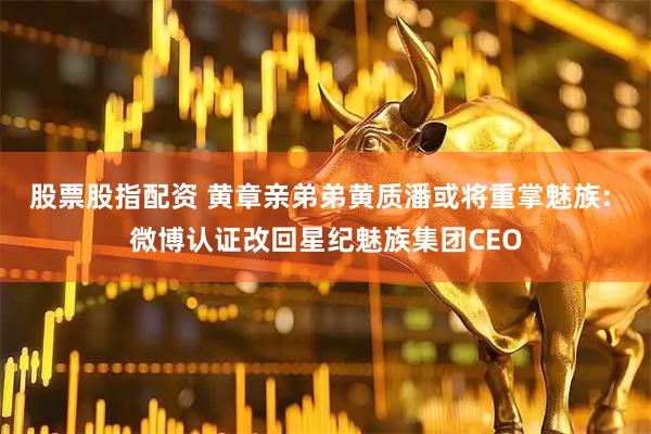 股票股指配资 黄章亲弟弟黄质潘或将重掌魅族: 微博认证改回星纪魅族集团CEO