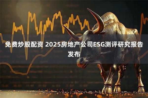 免费炒股配资 2025房地产公司ESG测评研究报告发布