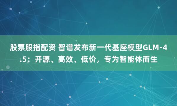 股票股指配资 智谱发布新一代基座模型GLM-4.5：开源、高效、低价，专为智能体而生
