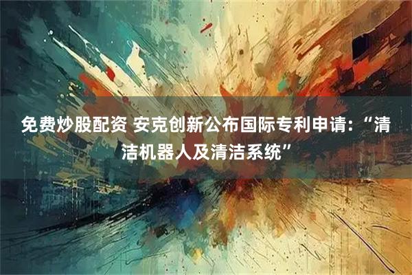 免费炒股配资 安克创新公布国际专利申请: “清洁机器人及清洁系统”
