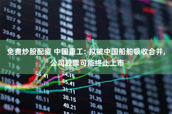 免费炒股配资 中国重工: 拟被中国船舶吸收合并, 公司股票可能终止上市
