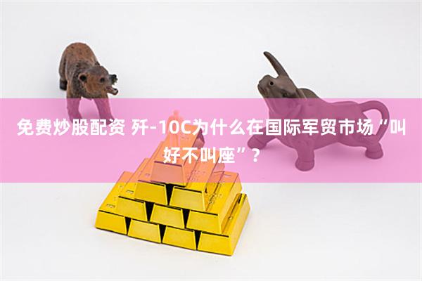 免费炒股配资 歼-10C为什么在国际军贸市场“叫好不叫座”？