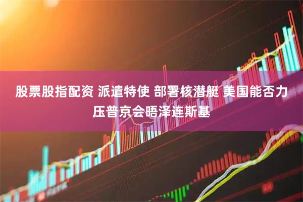 股票股指配资 派遣特使 部署核潜艇 美国能否力压普京会晤泽连斯基