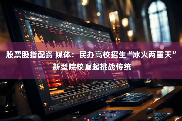 股票股指配资 媒体：民办高校招生“冰火两重天” 新型院校崛起挑战传统