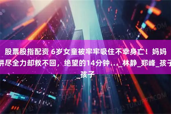 股票股指配资 6岁女童被牢牢吸住不幸身亡！妈妈拼尽全力却救不回，绝望的14分钟…_林静_郑峰_孩子