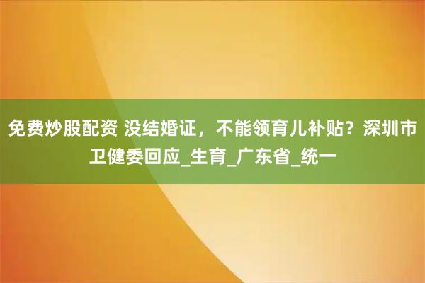 免费炒股配资 没结婚证，不能领育儿补贴？深圳市卫健委回应_生育_广东省_统一