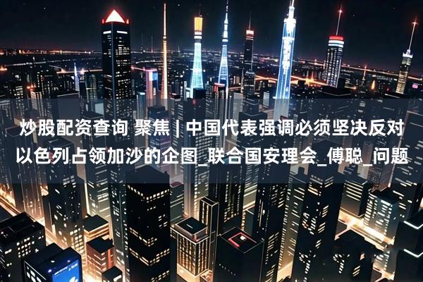 炒股配资查询 聚焦 | 中国代表强调必须坚决反对以色列占领加沙的企图_联合国安理会_傅聪_问题