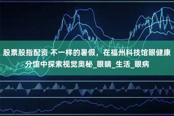 股票股指配资 不一样的暑假，在福州科技馆眼健康分馆中探索视觉奥秘_眼睛_生活_眼病