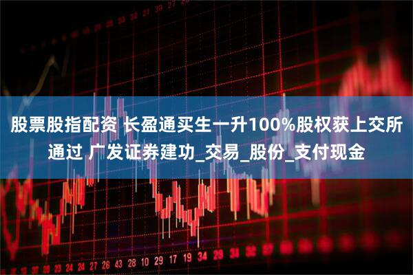 股票股指配资 长盈通买生一升100%股权获上交所通过 广发证券建功_交易_股份_支付现金