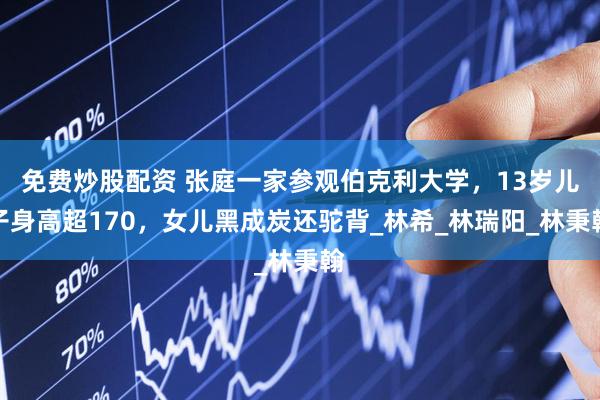 免费炒股配资 张庭一家参观伯克利大学，13岁儿子身高超170，女儿黑成炭还驼背_林希_林瑞阳_林秉翰