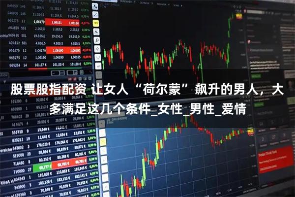 股票股指配资 让女人 “荷尔蒙” 飙升的男人，大多满足这几个条件_女性_男性_爱情