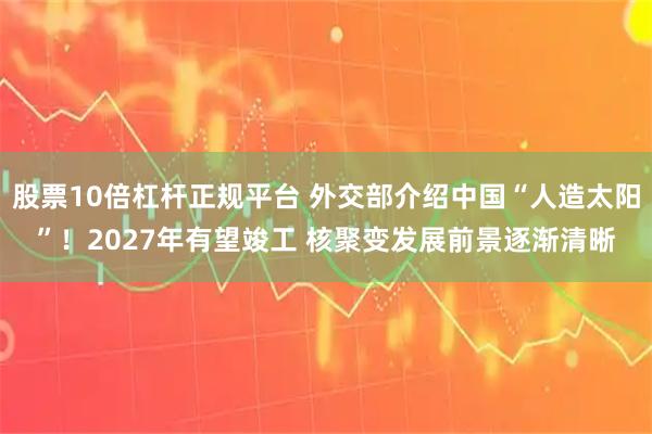 股票10倍杠杆正规平台 外交部介绍中国“人造太阳”！2027年有望竣工 核聚变发展前景逐渐清晰
