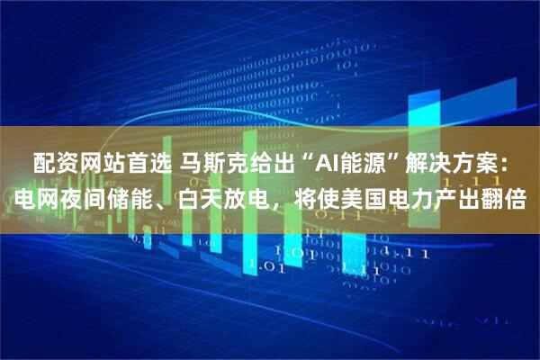 配资网站首选 马斯克给出“AI能源”解决方案：电网夜间储能、白天放电，将使美国电力产出翻倍