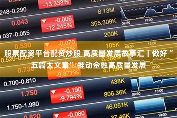股票配资平台配资炒股 高质量发展故事汇｜做好“五篇大文章” 推动金融高质量发展