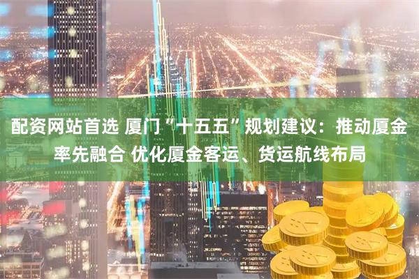 配资网站首选 厦门“十五五”规划建议：推动厦金率先融合 优化厦金客运、货运航线布局