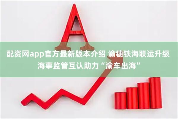配资网app官方最新版本介绍 渝穗铁海联运升级 海事监管互认助力“渝车出海”