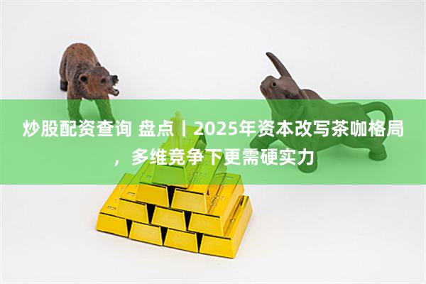 炒股配资查询 盘点丨2025年资本改写茶咖格局，多维竞争下更需硬实力