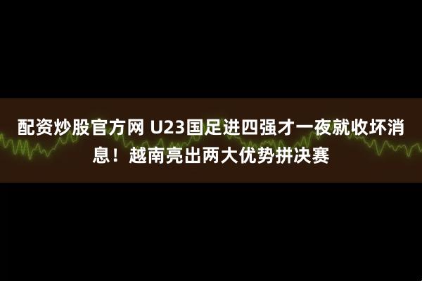 配资炒股官方网 U23国足进四强才一夜就收坏消息！越南亮出两大优势拼决赛