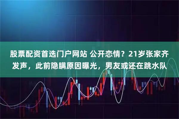 股票配资首选门户网站 公开恋情？21岁张家齐发声，此前隐瞒原因曝光，男友或还在跳水队